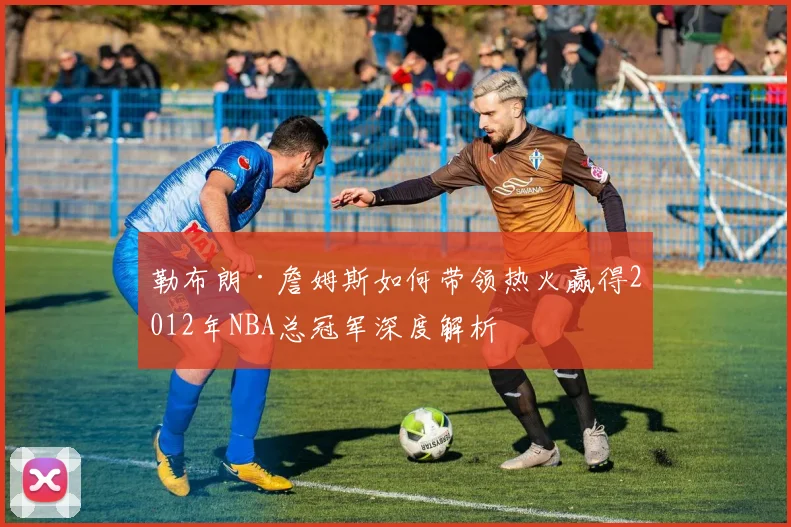 勒布朗·詹姆斯如何带领热火赢得2012年NBA总冠军深度解析