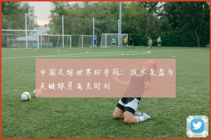 中国足球世界杯夺冠：技术复盘与关键球员高光时刻