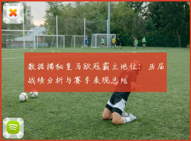 数据揭秘皇马欧冠霸主地位：历届战绩分析与赛季表现总结