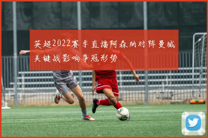 英超2022赛季直播阿森纳对阵曼城关键战影响争冠形势