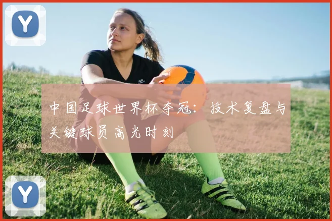中国足球世界杯夺冠：技术复盘与关键球员高光时刻