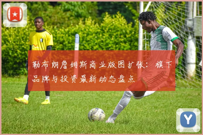 勒布朗詹姆斯商业版图扩张：旗下品牌与投资最新动态盘点