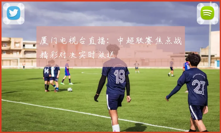 厦门电视台直播：中超联赛焦点战精彩对决实时放送