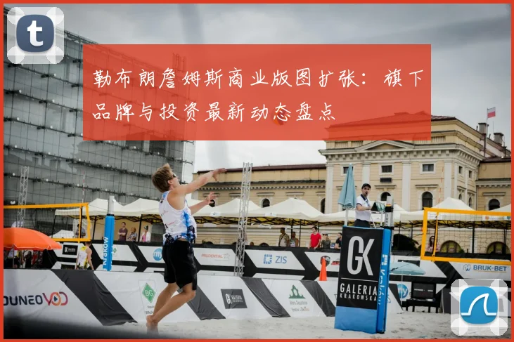 勒布朗詹姆斯商业版图扩张：旗下品牌与投资最新动态盘点