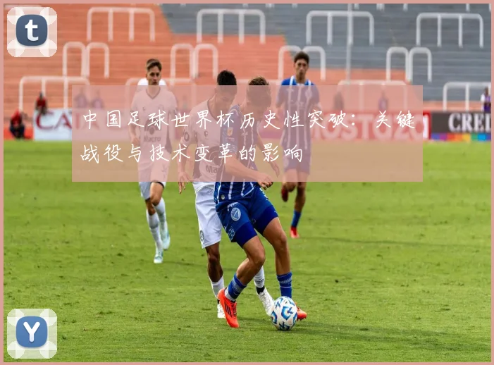 中国足球世界杯历史性突破：关键战役与技术变革的影响