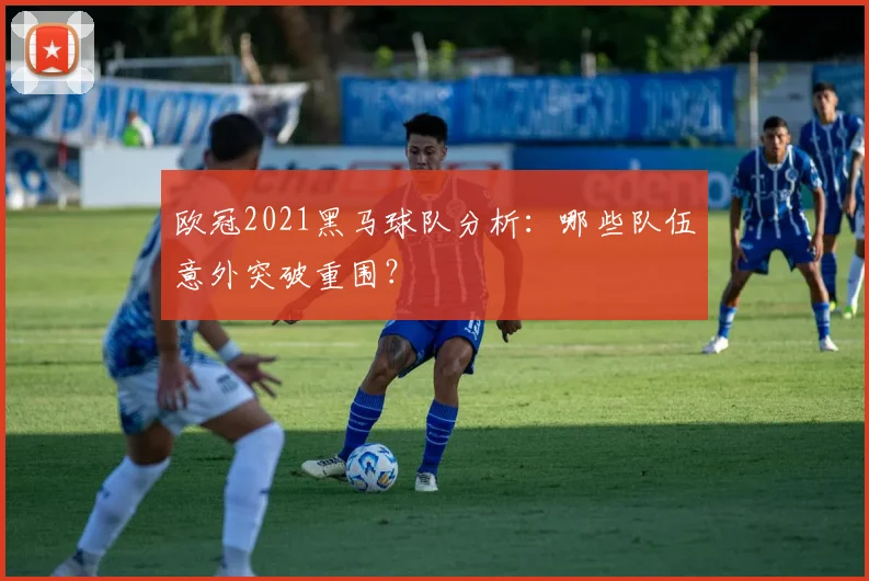 欧冠2021黑马球队分析：哪些队伍意外突破重围？